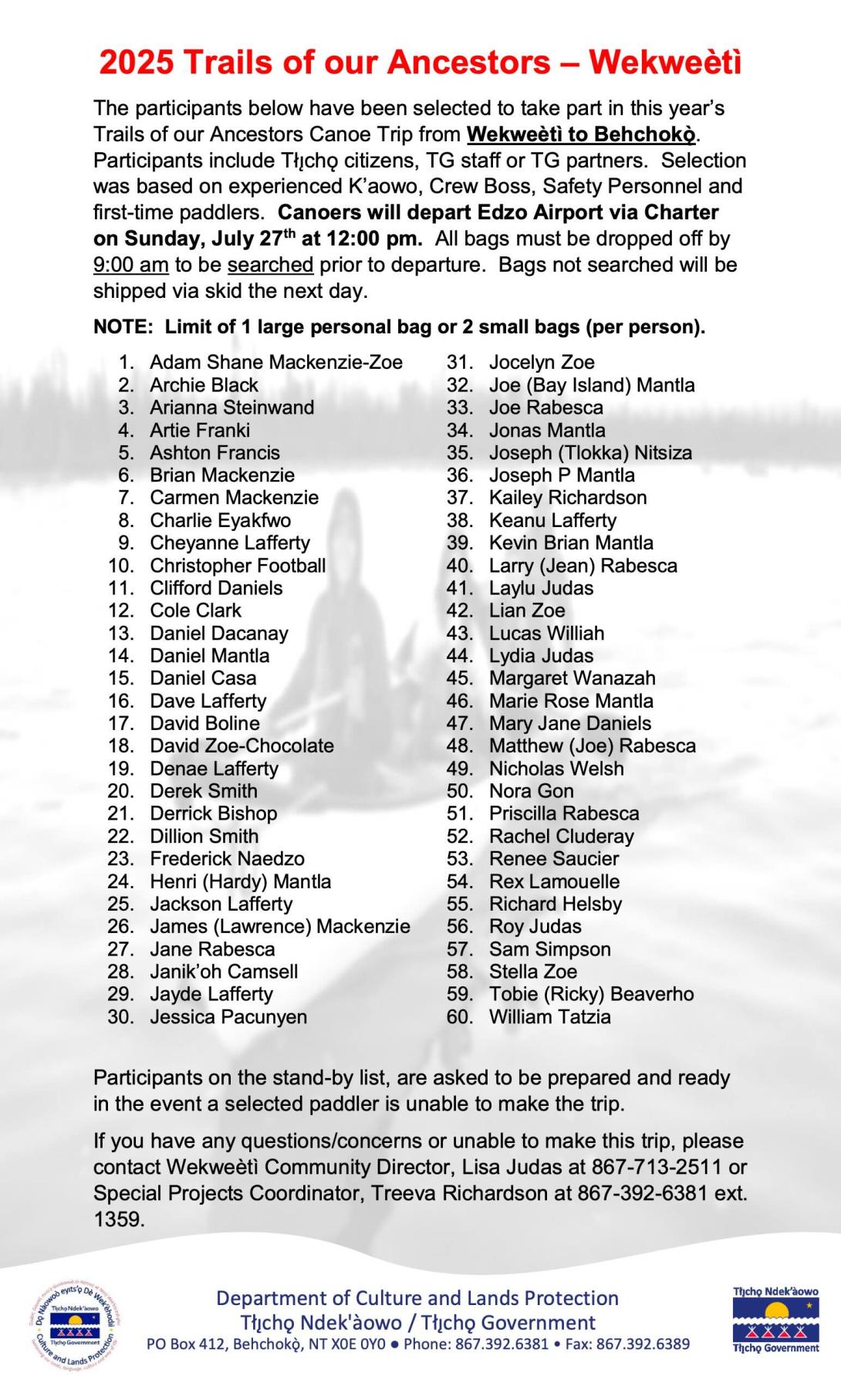The participants below have been selected to take part in this year’s Trails of our Ancestors Canoe Trip from Wekweètì to Behchokǫ ̀. Participants include Tłı ̨ chǫ citizens, TG staff or TG partners. Selection was based on experienced K’aowo, Crew Boss, Safety Personnel and first-time paddlers. Canoers will depart Edzo Airport via Charter on Sunday, July 27th at 12:00 pm. All bags must be dropped off by 9:00 am to be searched prior to departure. Bags not searched will be shipped via skid the next day.   NOT